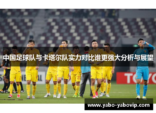 中国足球队与卡塔尔队实力对比谁更强大分析与展望
