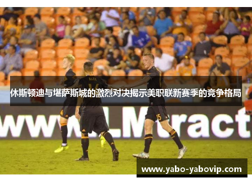 休斯顿迪与堪萨斯城的激烈对决揭示美职联新赛季的竞争格局
