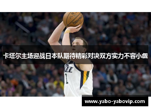 卡塔尔主场迎战日本队期待精彩对决双方实力不容小觑